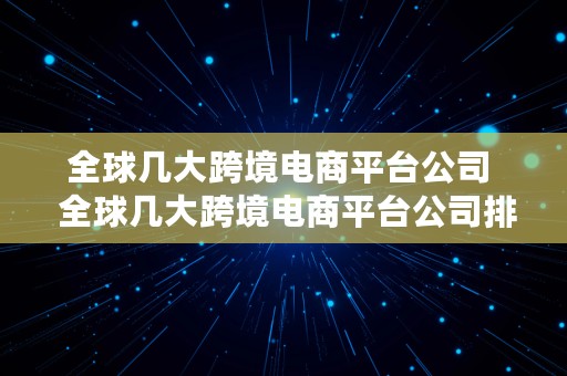 全球几大跨境电商平台公司  全球几大跨境电商平台公司排名