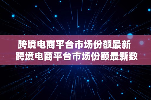 跨境电商平台市场份额最新  跨境电商平台市场份额最新数据