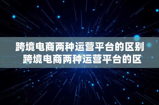 跨境电商两种运营平台的区别  跨境电商两种运营平台的区别是什么