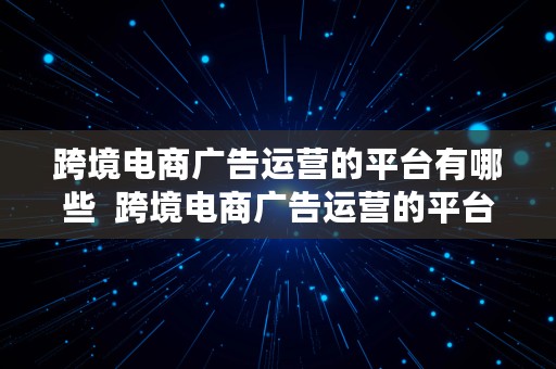 跨境电商广告运营的平台有哪些  跨境电商广告运营的平台有哪些公司