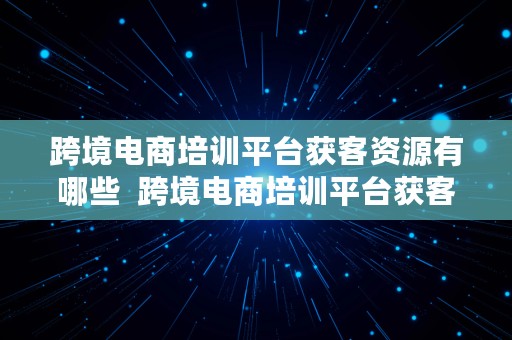 跨境电商培训平台获客资源有哪些  跨境电商培训平台获客资源有哪些类型