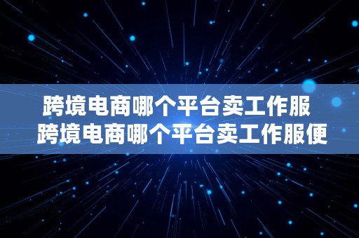 跨境电商哪个平台卖工作服  跨境电商哪个平台卖工作服便宜