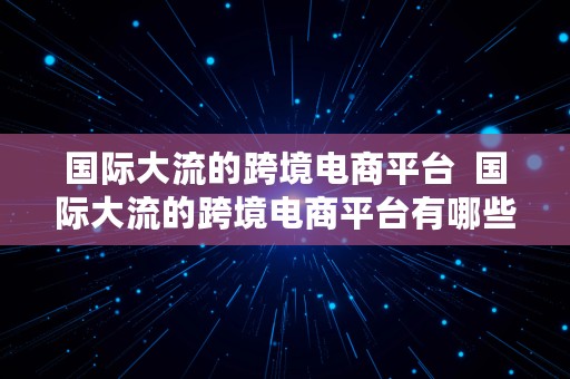 国际大流的跨境电商平台  国际大流的跨境电商平台有哪些