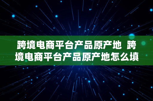 跨境电商平台产品原产地  跨境电商平台产品原产地怎么填