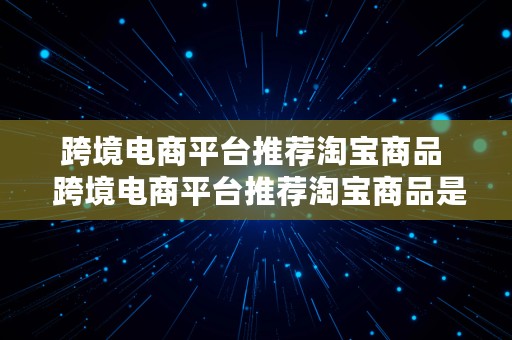 跨境电商平台推荐淘宝商品  跨境电商平台推荐淘宝商品是真的吗