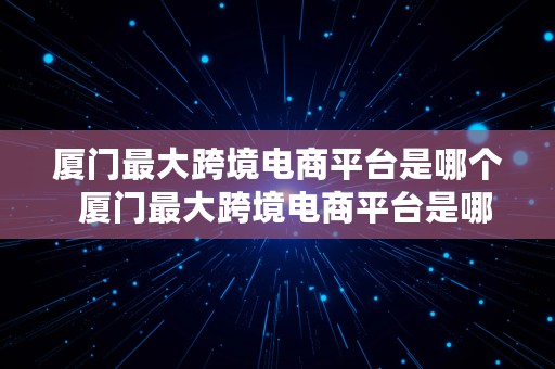 厦门最大跨境电商平台是哪个  厦门最大跨境电商平台是哪个公司