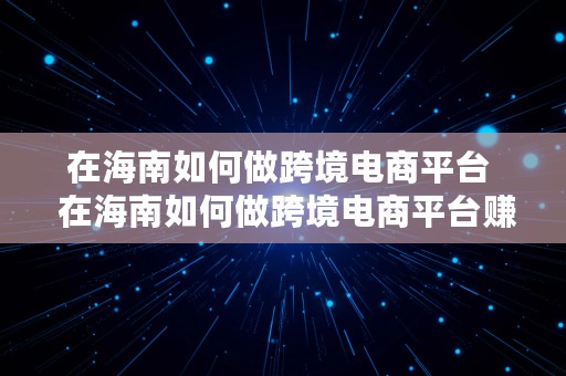 在海南如何做跨境电商平台  在海南如何做跨境电商平台赚钱