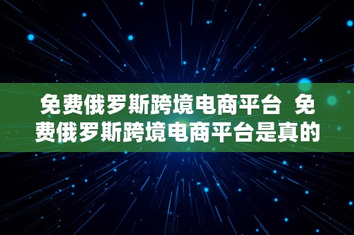 免费俄罗斯跨境电商平台  免费俄罗斯跨境电商平台是真的吗