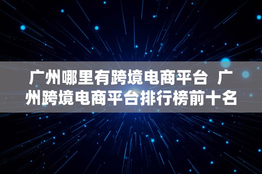 广州哪里有跨境电商平台  广州跨境电商平台排行榜前十名