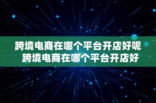 跨境电商在哪个平台开店好呢  跨境电商在哪个平台开店好呢知乎