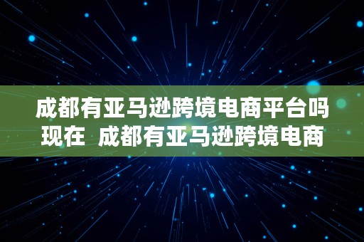 成都有亚马逊跨境电商平台吗现在  成都有亚马逊跨境电商平台吗现在怎么样