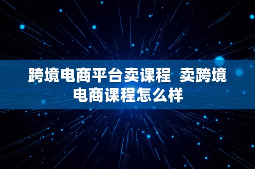 跨境电商平台卖课程  卖跨境电商课程怎么样