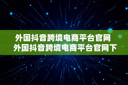 外国抖音跨境电商平台官网  外国抖音跨境电商平台官网下载