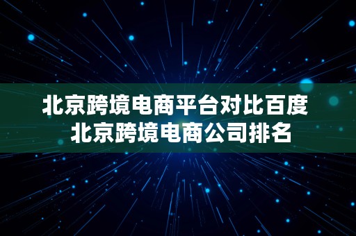 北京跨境电商平台对比百度  北京跨境电商公司排名