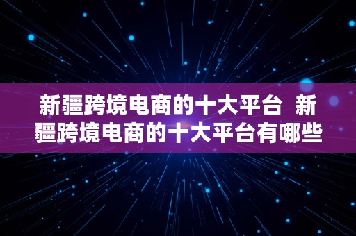 新疆跨境电商的十大平台  新疆跨境电商的十大平台有哪些