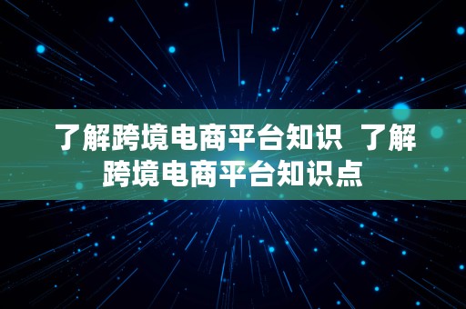 了解跨境电商平台知识  了解跨境电商平台知识点