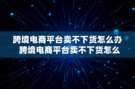 跨境电商平台卖不下货怎么办  跨境电商平台卖不下货怎么办呢