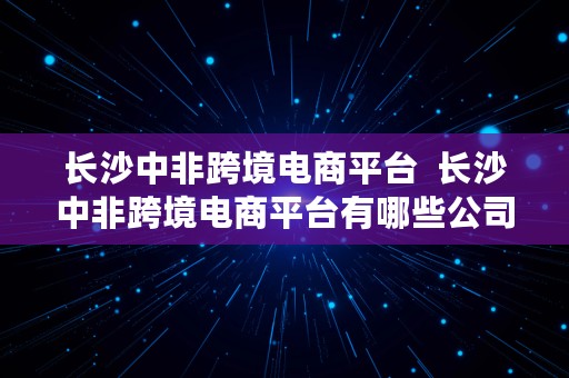 长沙中非跨境电商平台  长沙中非跨境电商平台有哪些公司