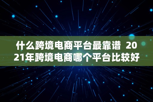 什么跨境电商平台最靠谱  2021年跨境电商哪个平台比较好