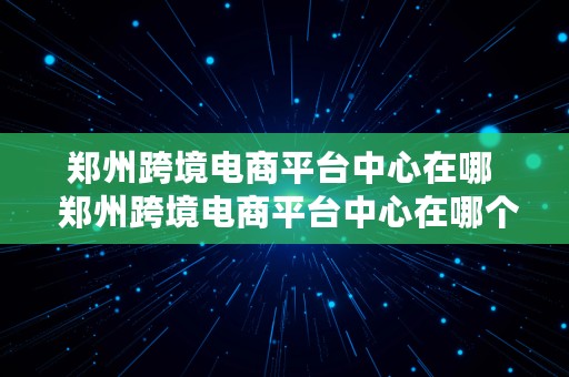 郑州跨境电商平台中心在哪  郑州跨境电商平台中心在哪个位置