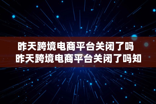 昨天跨境电商平台关闭了吗  昨天跨境电商平台关闭了吗知乎