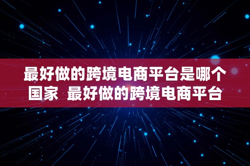 最好做的跨境电商平台是哪个国家  最好做的跨境电商平台是哪个国家的