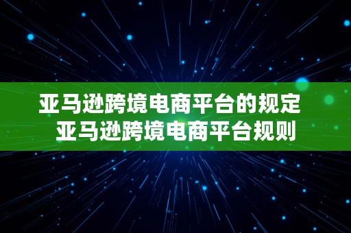 亚马逊跨境电商平台的规定  亚马逊跨境电商平台规则