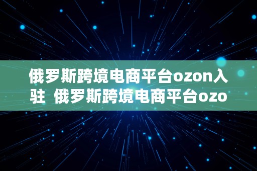 俄罗斯跨境电商平台ozon入驻  俄罗斯跨境电商平台ozon入驻条件