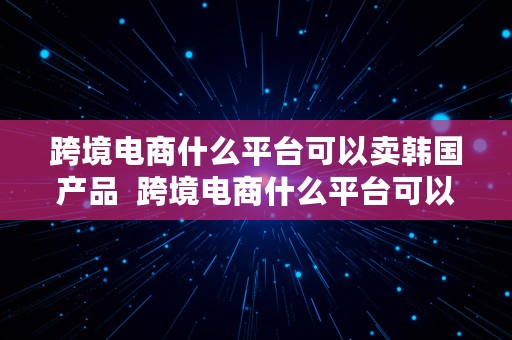 跨境电商什么平台可以卖韩国产品  跨境电商什么平台可以卖韩国产品呢