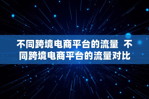 不同跨境电商平台的流量  不同跨境电商平台的流量对比