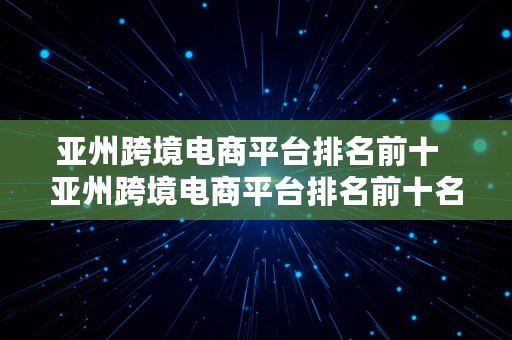 亚州跨境电商平台排名前十  亚州跨境电商平台排名前十名