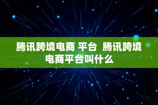 腾讯跨境电商 平台  腾讯跨境电商平台叫什么