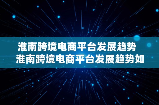 淮南跨境电商平台发展趋势  淮南跨境电商平台发展趋势如何