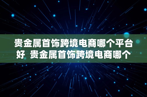 贵金属首饰跨境电商哪个平台好  贵金属首饰跨境电商哪个平台好做