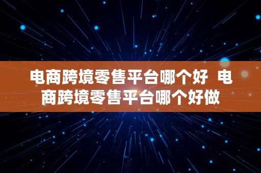 电商跨境零售平台哪个好  电商跨境零售平台哪个好做