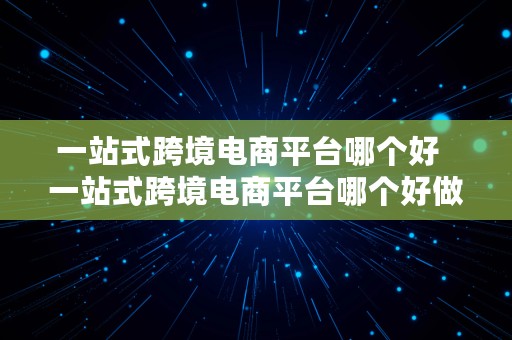 一站式跨境电商平台哪个好  一站式跨境电商平台哪个好做