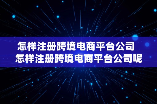 怎样注册跨境电商平台公司  怎样注册跨境电商平台公司呢