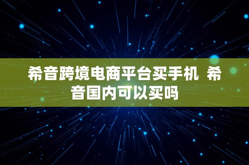 希音跨境电商平台买手机  希音国内可以买吗