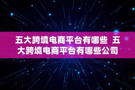 五大跨境电商平台有哪些  五大跨境电商平台有哪些公司