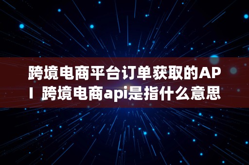 跨境电商平台订单获取的API  跨境电商api是指什么意思