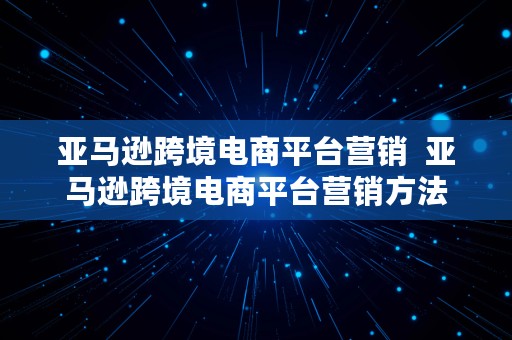 亚马逊跨境电商平台营销  亚马逊跨境电商平台营销方法