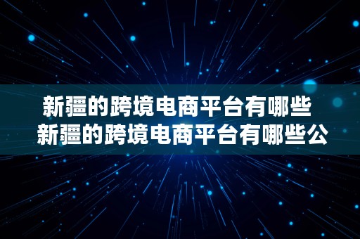 新疆的跨境电商平台有哪些  新疆的跨境电商平台有哪些公司