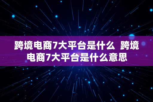 跨境电商7大平台是什么  跨境电商7大平台是什么意思