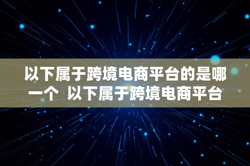 以下属于跨境电商平台的是哪一个  以下属于跨境电商平台的是哪一个平台