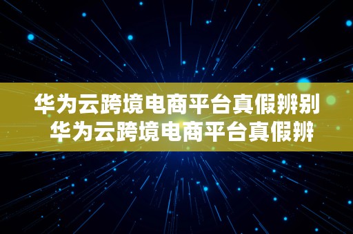 华为云跨境电商平台真假辨别  华为云跨境电商平台真假辨别方法