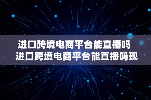 进口跨境电商平台能直播吗  进口跨境电商平台能直播吗现在