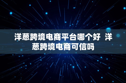 洋葱跨境电商平台哪个好  洋葱跨境电商可信吗