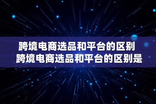 跨境电商选品和平台的区别  跨境电商选品和平台的区别是什么