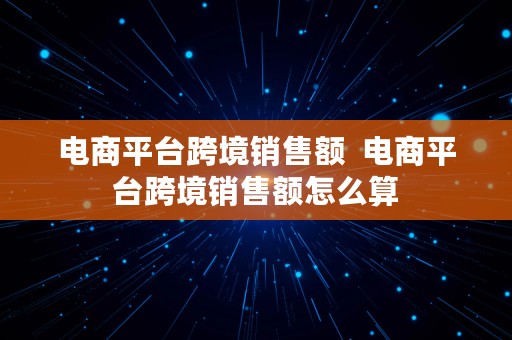 电商平台跨境销售额  电商平台跨境销售额怎么算