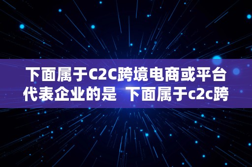 下面属于C2C跨境电商或平台代表企业的是  下面属于c2c跨境电商或平台代表企业的是